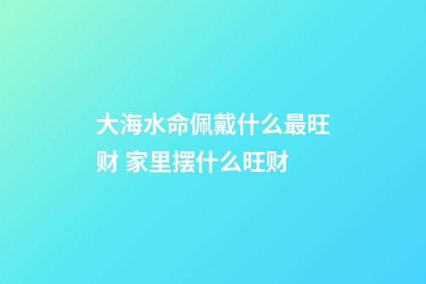 大海水命佩戴什么最旺财 家里摆什么旺财
